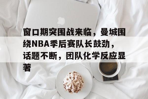 窗口期突围战来临，曼城围绕NBA季后赛队长鼓劲，话题不断，团队化学反应显著的简单介绍