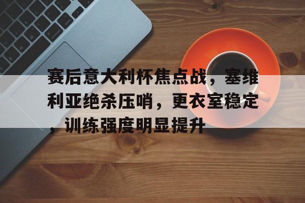 MK体育-包含赛后意大利杯焦点战，塞维利亚绝杀压哨，更衣室稳定，训练强度明显提升的词条