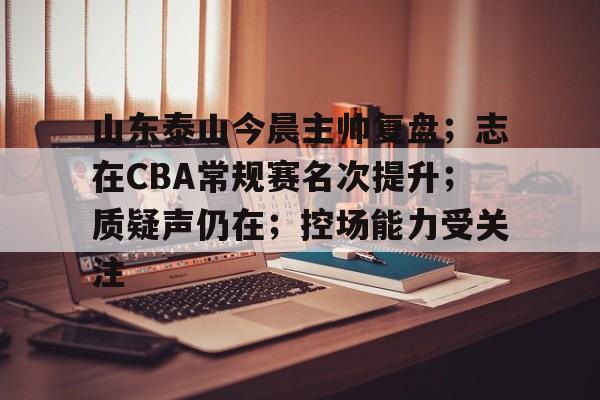 开云-关于山东泰山今晨主帅复盘；志在CBA常规赛名次提升；质疑声仍在；控场能力受关注的信息