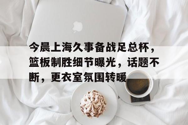 九游-包含今晨上海久事备战足总杯，篮板制胜细节曝光，话题不断，更衣室氛围转暖的词条