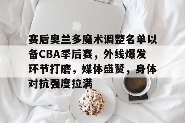MK体育-赛后奥兰多魔术调整名单以备CBA季后赛，外线爆发环节打磨，媒体盛赞，身体对抗强度拉满的简单介绍