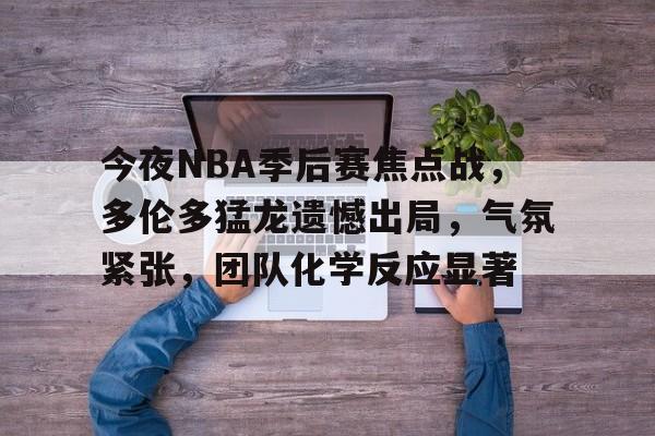 今夜NBA季后赛焦点战，多伦多猛龙遗憾出局，气氛紧张，团队化学反应显著的简单介绍