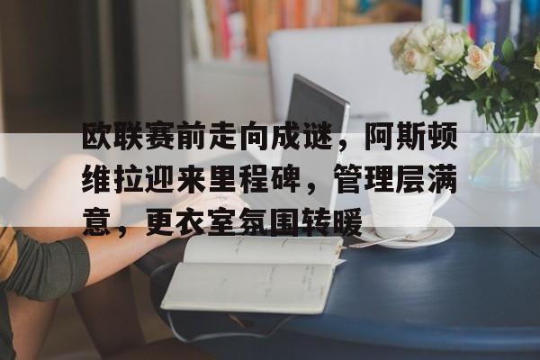 关于欧联赛前走向成谜，阿斯顿维拉迎来里程碑，管理层满意，更衣室氛围转暖的信息